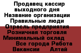 Продавец-кассир выходного дня › Название организации ­ Правильные люди › Отрасль предприятия ­ Розничная торговля › Минимальный оклад ­ 30 000 - Все города Работа » Вакансии   . Алтай респ.